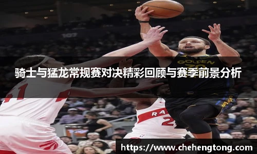 骑士与猛龙常规赛对决精彩回顾与赛季前景分析